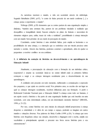 As narrativas mostram o mundo, a vida em sociedade através da simbologia.
Segundo Bettelheim (2009, p.67), “o conto de fadas procede de um modo conforme [...] a
criança pensa e experimenta o mundo”.
Nóbrega (2009, p.20) demonstra que os contos partem de uma organização simples e
dinâmica, “mantém uma estrutura fixa, partem de um problema vinculado à realidade que
desequilibra a tranquilidade inicial, buscam soluções no plano da fantasia e necessitam de
elementos mágicos para, enfim, trazer de volta a realidade”, possibilitando à criança interação
com um mundo bem próximo de seu modo de percepção do mundo.
Concluindo, contar histórias é uma atividade lúdica, pois amplia os horizontes e as
possibilidades de uma criança, e a interação que se estabelece cria um vínculo precioso entre
narrador e ouvinte. Através das histórias, podemos construir o aprendizado, além de ajudar os
pequeninos a resolver conflitos no seu cotidiano.
2. A influência da contação de histórias no desenvolvimento e na aprendizagem da
Educação Infantil
Atualmente, a preocupação da educação com a formação de um indivíduo crítico,
responsável e atuante na sociedade inicia-se no ensino infantil onde os primeiros hábitos
começam a surgir e as crianças interagem socialmente para o desenvolvimento de sua
aprendizagem.
A oralidade está presente em todo momento, melhorando a comunicação e expressão
dos pequenos, o que ajuda no convívio social. Nos primeiros anos, as escolas são um lugar no
qual as crianças interagem socialmente, recebem influencias para sua formação. A partir o
Referencial Curricular Nacional para a Educação Infantil “a criança como todo ser humano, é
um sujeito social e histórico e faz parte de uma organização familiar que está inserida em uma
sociedade, com uma determinada cultura, em um determinado momento histórico” (BRASIL,
1998, p. 21-22).
Por isso, contar histórias nos anos iniciais da educação infantil proporciona à criança
despertar a criatividade e ir além de seu tempo e espaço, podendo se imaginar em outros
mundos e situações diversas. Nas palavras de Betty Coelho (1999, p.26), “a criança que ouve
histórias com frequência educa sua atenção, desenvolve a linguagem oral e escrita, amplia seu
vocabulário e principalmente aprende a procurar nos livros novas histórias para o seu
entretenimento”.
 