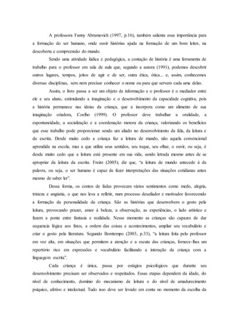 A professora Fanny Abramovich (1997, p.16), também salienta essa importância para
a formação do ser humano, onde ouvir histórias ajuda na formação de um bom leitor, na
descoberta e compreensão do mundo.
Sendo uma atividade lúdica e pedagógica, a contação de história é uma ferramenta de
trabalho para o professor em sala de aula que, segundo a autora (1991), podemos descobrir
outros lugares, tempos, jeitos de agir e de ser, outra ética, ótica... e, assim, conhecemos
diversas disciplinas, sem nem precisar conhecer o nome ou para que servem cada uma delas.
Assim, o livro passa a ser um objeto de informação e o professor é o mediador entre
ele e seu aluno, estimulando a imaginação e o desenvolvimento da capacidade cognitiva, pois
a história permanece nas ideias da criança, que a incorpora como um alimento de sua
imaginação criadora, Coelho (1999). O professor deve trabalhar a oralidade, a
espontaneidade, a socialização e a coordenação motora da criança, valorizando os benefícios
que esse trabalho pode proporcionar sendo um aliado no desenvolvimento da fala, da leitura e
da escrita. Desde muito cedo a criança faz a leitura de mundo, não aquela convencional
aprendida na escola, mas a que utiliza seus sentidos, seu toque, seu olhar, o ouvir, ou seja, é
desde muito cedo que a leitura está presente em sua vida, sendo letrada mesmo antes de se
apropriar da leitura da escrita. Freire (2005), diz que, “a leitura de mundo antecede à da
palavra, ou seja, o ser humano é capaz de fazer interpretações das situações cotidianas antes
mesmo de saber ler”.
Dessa forma, os contos de fadas provocam vários sentimentos como medo, alegria,
tristeza e angústia, o que nos leva a refletir, num processo desafiador e motivador favorecendo
a formação da personalidade da criança. São as histórias que desenvolvem o gosto pela
leitura, provocando prazer, amor à beleza, a observação, as experiências, o lado artístico e
fazem a ponte entre fantasia e realidade. Nesse momento as crianças são capazes de dar
sequencia lógica aos fatos, a ordem das coisas e acontecimentos, ampliar seu vocabulário e
criar o gosto pela literatura. Segundo Bomtempo (2003, p.33), “a leitura feita pelo professor
em voz alta, em situações que permitem a atenção e a escuta das crianças, fornece-lhes um
repertório rico em expressões e vocabulário facilitando a interação da criança com a
linguagem escrita”.
Cada criança é única, passa por estágios psicológicos que durante seu
desenvolvimento precisam ser observados e respeitados. Essas etapas dependem da idade, do
nível de conhecimento, domínio do mecanismo de leitura e do nível de amadurecimento
psíquico, afetivo e intelectual. Tudo isso deve ser levado em conta no momento da escolha da
 