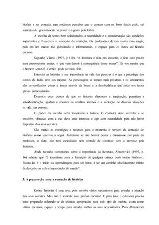 história a ser contada, mas podemos perceber que o contato com os livros desde cedo, vai
aumentando gradualmente o prazer e o gosto pela leitura.
A escolha de textos bem selecionados, a teatralidade e a caracterização são condições
importantes e favorecem o momento da contação. Os professores devem manter essa magia,
pois em um mundo tão globalizado e informatizado, o espaço para os livros vai ficando
escasso.
Segundo Villardi (1997, p.110), “A literatura é feita pra encantar, é feita com prazer
para proporcionar prazer, o que vem depois é consequência desse prazer”. Ele nos mostra que
o homem sensível e crítico pode ser mais feliz.
Entender as histórias e sua importância na vida das pessoas é o que a psicologia dos
contos de fadas vem nos mostrar. As personagens se tornam mais próximas e os sentimentos
são personificados como a inveja através da bruxa e a desobediência que pode nos trazer
graves consequências.
Devemos estar cientes de que as historias alimentam a imaginação, permitem a
autoidentificação, ajudam a resolver os conflitos internos e a aceitação de diversas situações
na vida das pessoas.
O poder da escolha certa transforma a história. O contador deve acreditar e se
envolver, vibrando com a ela; deve criar interesse e agir com naturalidade para não haver
dispersão dos seus ouvintes.
São muitas as estratégias e recursos para o momento e preparo da contação de
histórias como veremos a seguir. Entretanto se não houver prazer e entusiasmo por parte do
professor, o aluno não terá curiosidade nem vontade de continuar com o interesse pela
literatura.
Ainda tecendo comentários sobre a importância da literatura, Abramovich (1997, p.
16) salienta que “é importante para a formação de qualquer criança ouvir muitas histórias...
Escutá-las é o início da aprendizagem para ser leitor, é ter um caminho absolutamente infinito
de descobertas e de compreensão do mundo”.
3. A preparação para a contação de histórias
Contar histórias é uma arte, pois envolve vários mecanismos para prender a atenção
dos seus ouvintes. Mas não é somente isso, precisa encantar. E para isso, o educador precisa
estar preparado utilizando-se de técnicas apropriadas para todo tipo de ouvinte, assim como
utilizar recursos, espaço e tempo para atender melhor as suas necessidades. Para Abramovich
 