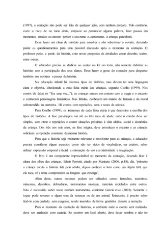 (1997), a contação não pode ser feita de qualquer jeito, sem nenhum preparo. Pelo contrário,
corre o risco de no meio desta, empacar ao pronunciar alguma palavra, fazer pausas em
momentos errados ou mesmo perder o seu rumo e, certamente, a criança perceberá.
Deve haver um clima de mistério para envolver e não subestimar o ouvinte, deixando
pairar os questionamentos para uma possível discussão após o momento da contação. O
professor pode, a partir, da história, criar novas propostas de atividades como desenho, teatro,
entre outras.
O educador precisa se dedicar ao contar ou ler um texto, não somente didatizar as
histórias sem a participação dos seus alunos. Deve haver o gosto do contador para despertar
também nos ouvintes o prazer da história.
Na educação infantil há diversos tipos de histórias, mas devem ter uma linguagem
clara e objetiva, direcionada a essa faixa etária das crianças, segundo Coelho (1999). Nos
contos de fadas (o “Era uma vez...”), as crianças entram em contato com a magia e o encanto
e conhecem personagens fantásticos. Nas fábulas, conhecem um mundo de fantasia e da moral
subentendida na narrativa. Há contos com repetições, sons e vozes de animais.
Para Coelho (1999), os interesses de cada faixa etária é que determina a escolha dos
tipos de histórias. A fase pré-mágica vai até os três anos de idade, onde o enredo deve ser
simples, com ritmo e repetições e conter situações próximas à vida afetiva, social e doméstica
da criança. Dos três aos seis anos, na fase mágica, deve prevalecer o encanto e as crianças
solicitam a repetição constante da mesma história.
Para que a história seja realmente relevante e envolvente para as crianças, o educador
precisa considerar alguns aspectos como não ter vícios de vocabulário, ser criativo, saber
utilizar expressão corporal e facial, a entonação de voz e a criatividade e imaginação.
O livro é um componente imprescindível no momento da contação, devendo ficar à
altura dos olhos das crianças. Edmir Perrotti, citado por Maricato (2006, p.18), diz, “primeiro
a criança escuta a história lida pelo adulto, depois conhece o livro como um objeto tátil, que
ela toca, vê e tenta compreender as imagens que enxerga”.
Além deste, outros recursos podem ser utilizados como: fantoches, teatrinhos,
máscaras, desenhos, dobraduras, instrumentos musicais, materiais reciclados entre outros.
Não é necessário saber tocar nenhum instrumento, conforme Garcia et.al. (2003). Somente o
toque pode remeter a algum som da natureza ou de um animal. Entretanto, é preciso saber
fazê-lo com cuidado, sem exageros, sendo inseridos de forma gradativa durante a narração.
Para o momento da contação de histórias, o ambiente onde o evento será realizado,
deve ser analisado com cautela. Se ocorrer em local aberto, deve haver sombra e não ter
 
