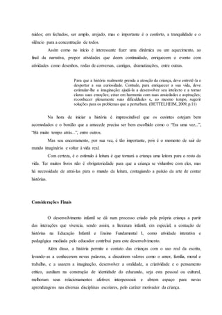 ruídos; em fechados, ser amplo, arejado, mas o importante é o conforto, a tranquilidade e o
silêncio para a concentração de todos.
Assim como no início é interessante fazer uma dinâmica ou um aquecimento, ao
final da narrativa, propor atividades que deem continuidade, enriquecem o evento com
atividades como desenhos, rodas de conversas, cantigas, dramatizações, entre outras.
Para que a história realmente prenda a atenção da criança, deve entretê-la e
despertar a sua curiosidade. Contudo, para enriquecer a sua vida, deve
estimular-lhe a imaginação: ajudá-la a desenvolver seu intelecto e a tornar
claras suas emoções; estar em harmonia com suas ansiedades e aspirações;
reconhecer plenamente suas dificuldades e, ao mesmo tempo, sugerir
soluções para os problemas que a perturbam. (BETTELHEIM, 2009, p.11)
Na hora de iniciar a história é imprescindível que os ouvintes estejam bem
acomodados e o bordão que a antecede precisa ser bem escolhido como o “Era uma vez...”,
“Há muito tempo atrás...”, entre outros.
Mas seu encerramento, por sua vez, é tão importante, pois é o momento de sair do
mundo imaginário e voltar à vida real.
Com certeza, é o estímulo à leitura é que tornará a criança uma leitora para o resto da
vida. Ter muitos livros não é obrigatoriedade para que a criança se vislumbre com eles, mas
há necessidade de atraí-las para o mundo da leitura, contagiando a paixão da arte de contar
histórias.
Considerações Finais
O desenvolvimento infantil se dá num processo criado pela própria criança a partir
das interações que vivencia, sendo assim, a literatura infantil, em especial, a contação de
histórias na Educação Infantil e Ensino Fundamental I, como atividade interativa e
pedagógica mediada pelo educador contribui para este desenvolvimento.
Além disso, a história permite o contato das crianças com o uso real da escrita,
levando-as a conhecerem novas palavras, a discutirem valores como o amor, família, moral e
trabalho, e a usarem a imaginação, desenvolver a oralidade, a criatividade e o pensamento
crítico, auxiliam na construção de identidade do educando, seja esta pessoal ou cultural,
melhoram seus relacionamentos afetivos interpessoais e abrem espaço para novas
aprendizagens nas diversas disciplinas escolares, pelo caráter motivador da criança.
 
