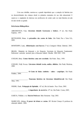 Com esse trabalho, mostrou-se a grande importância que a contação de histórias tem
no desenvolvimento das crianças desde os primeiros momentos de sua vida educacional. E
espera-se o surgimento do interesse nos professores de contar cada vez mais historias em sala
de aula devido ao grande
Referências Bibliográficas
ABRAMOVICH, Fany. Literatura Infantil: Gostosuras e bobices. 4ª ed., São Paulo:
Scipione, 1997.
BETTELHEIM, Bruno. A psicanálise dos contos de fadas. São Paulo: Paz e Terra S/A,
2009.
BOMTEMPO, Luzia. Alfabetização com Sucesso. 2ª ed., Contagem: Oficina Editorial, 2003.
BRASIL. Ministério da Educação e do Desporto. Secretaria de Educação Fundamental.
Referencial curricular nacional para a Educação Infantil. Brasília: MEC/SEF, 1998.
COELHO, Betty. Contar histórias: uma arte sem idade. São Paulo: Ática, 1999.
COELHO, Nelly Novaes. Literatura infantil: teoria, análise, didática. São Paulo: Moderna,
2000.
____________________. O Conto de fadas: símbolos – mitos – arquétipos. São Paulo:
Paulinas, 2008.
____________________. Panorama histórico da Literatura Infantil/Juvenil. São Paulo:
Ática, 1991.
FREIRE, Paulo. Pedagogia do Oprimido. 42ª ed., Rio de Janeiro: Paz e Terra, 2005.
____________________. A importância do ato de ler. 47ª ed., São Paulo: Cortez, 2005.
GARCIA, Walkiria et al. Baú do Professor. Belo Horizonte: Fapi, 2003.
MARICATO, Adriana. O prazer da leitura se ensina. DF: Revista Criança: O professor da
educação infantil, 2006.
 