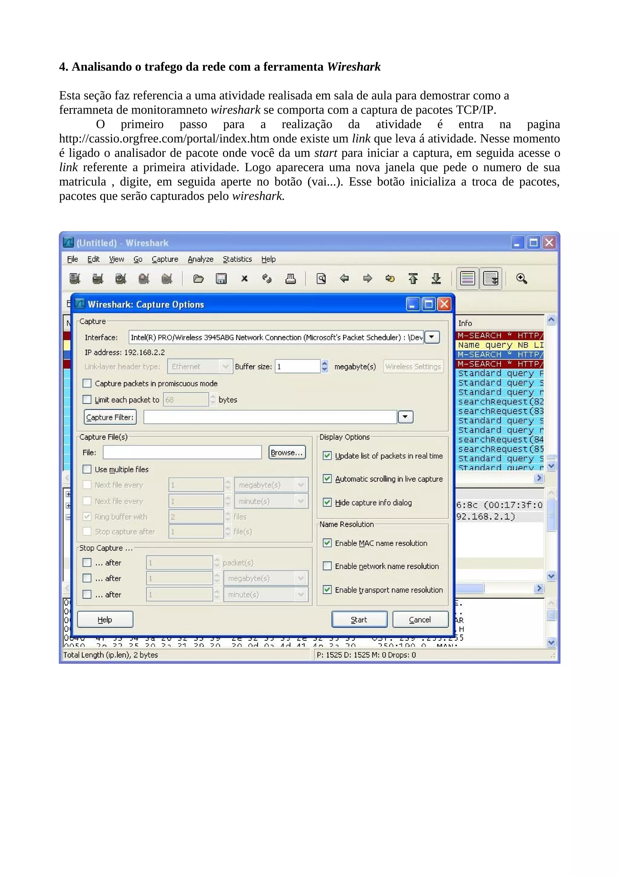 4. Analisando o trafego da rede com a ferramenta Wireshark

Esta seção faz referencia a uma atividade realisada em sala de aula para demostrar como a
ferramneta de monitoramneto wireshark se comporta com a captura de pacotes TCP/IP.
        O primeiro passo para a realização da atividade é entra na pagina
http://cassio.orgfree.com/portal/index.htm onde existe um link que leva á atividade. Nesse momento
é ligado o analisador de pacote onde você da um start para iniciar a captura, em seguida acesse o
link referente a primeira atividade. Logo aparecera uma nova janela que pede o numero de sua
matricula , digite, em seguida aperte no botão (vai...). Esse botão inicializa a troca de pacotes,
pacotes que serão capturados pelo wireshark.
 