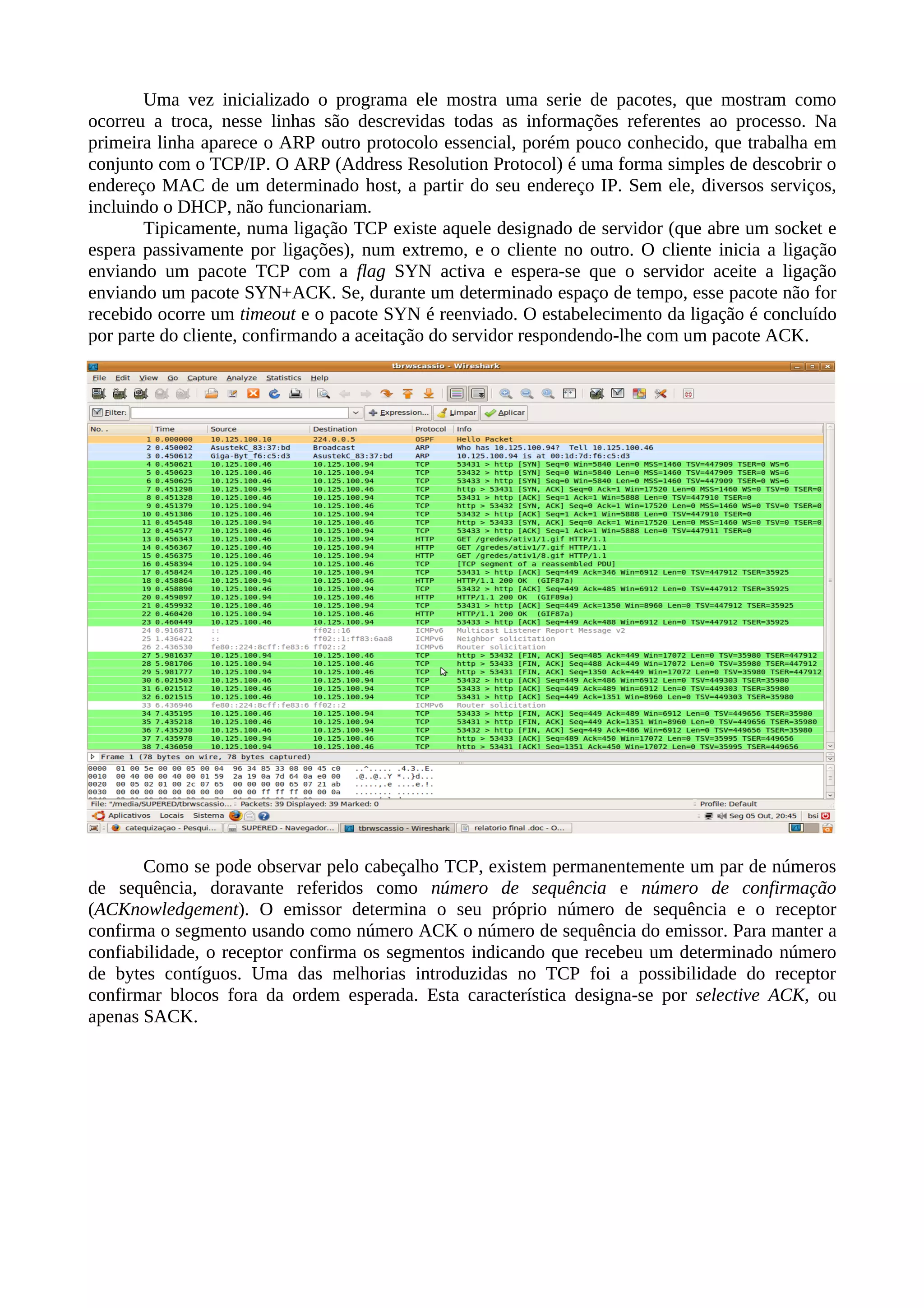 Uma vez inicializado o programa ele mostra uma serie de pacotes, que mostram como
ocorreu a troca, nesse linhas são descrevidas todas as informações referentes ao processo. Na
primeira linha aparece o ARP outro protocolo essencial, porém pouco conhecido, que trabalha em
conjunto com o TCP/IP. O ARP (Address Resolution Protocol) é uma forma simples de descobrir o
endereço MAC de um determinado host, a partir do seu endereço IP. Sem ele, diversos serviços,
incluindo o DHCP, não funcionariam.
       Tipicamente, numa ligação TCP existe aquele designado de servidor (que abre um socket e
espera passivamente por ligações), num extremo, e o cliente no outro. O cliente inicia a ligação
enviando um pacote TCP com a flag SYN activa e espera-se que o servidor aceite a ligação
enviando um pacote SYN+ACK. Se, durante um determinado espaço de tempo, esse pacote não for
recebido ocorre um timeout e o pacote SYN é reenviado. O estabelecimento da ligação é concluído
por parte do cliente, confirmando a aceitação do servidor respondendo-lhe com um pacote ACK.




       Como se pode observar pelo cabeçalho TCP, existem permanentemente um par de números
de sequência, doravante referidos como número de sequência e número de confirmação
(ACKnowledgement). O emissor determina o seu próprio número de sequência e o receptor
confirma o segmento usando como número ACK o número de sequência do emissor. Para manter a
confiabilidade, o receptor confirma os segmentos indicando que recebeu um determinado número
de bytes contíguos. Uma das melhorias introduzidas no TCP foi a possibilidade do receptor
confirmar blocos fora da ordem esperada. Esta característica designa-se por selective ACK, ou
apenas SACK.
 