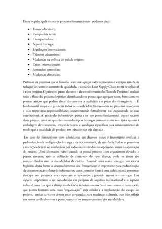 Entre os principais riscos em processos internacionais podemos citar:

   •   Fornecedor único;
   •   Companhia aérea;
   •   Transportadora;
   •   Seguro da carga;
   •   Legislações internacionais;
   •   Trâmites aduaneiros;
   •   Mudanças na política do país de origem;
   •   Crises internacionais;
   •   Atentados terroristas;
   •   Mudanças climáticas;

Partindo da premissa que o filosofia Lean visa agregar valor à produtos e serviços através da
redução de custos e aumento da qualidade, o conceito Lean Supply Chain torna-se aplicável
à estes projetos.O primeiro passo durante o desenvolvimento do Plano de Projeto é analisar
todo o fluxo do processo logístico identificando os pontos que agregam valor, bem como os
pontos críticos que podem afetar diretamente a qualidade e o prazo dos entregáveis. É
fundamental mapear e gerencias todos os steakholders (interessados no projeto) envolvidos
e suas respectivas responsabilidades documentando formalmente não esquecendo de suas
expectativas). A gestão das informações passa a ser um ponto fundamental para o sucesso
deste projeto, uma vez que, determinados tipos de cargas possuem certas restrições quanto à
embalagem de transporte, tempo de trajeto e condições específicas para armazenamento de
modo que a qualidade do produto em trânsito não seja alterada .

 Em caso de fornecedores com subsidiárias em diversos países é importante verificar a
padronização da configuração da carga e da documentação de referência.Todas as premissas
e restrições devem ser conhecidas por todos os envolvidos nas operações, antes da aprovação
do projeto. Uma alternativa viável quando se possui projetos com orçamentos elevados e
prazos enxutos, seria a utilização de contratos do tipo aliança, onde os riscos são
compartilhados com os skeakholders da cadeia, havendo uma maior sinergia com cadeia
logística, desta forma o desenvolvimento dos fornecedores é importante para padronização
da documentação e fluxo de informações, caso contrário haverá uma cadeia mista, contendo
elos que ora puxam e ora empurram as operações , gerando atrasos nas entregas. Um
aspecto importante a ser considerado em projetos de logística internacional é o aspecto
cultural, uma vez que a aliança estabelece o relacionamento entre contratante e contratado,
que juntos formam uma nova “organização” cuja missão é a implantação do escopo do
projeto, ambas as partes devem estar preparadas para mudanças culturais, que irão refletir
em novos conhecimentos e posteriormente no comportamento dos steakholders.
 