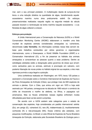 mar, sem o seu principal predador. A multiplicação rápida de ouriços-do-mar
levou a uma redução drástica na quantidade de algas, transformando aquele
ecossistema    marinho     numa     área     praticamente     estéril.       Os   esforços
preservacionistas realizados naquela região na segunda metade do século
passado levaram à reintrodução da lontra marinha naquele ecossistema – e as
florestas de algas voltaram a crescer.


Esforços para proteção
       A União Internacional para a Conservação da Natureza (IUCN) e o World
Conservation Monitoring Centre (WCMC) elaboraram e mantêm uma lista
mundial de espécies animais consideradas ameaçadas ou vulneráveis,
denominada Lista Vermelha. As informações contidas nessa lista servem de
base   para   trabalhos   conduzidos       por   vários   governos       e   organizações
internacionais, como o Greenpeace, a World Wildlife Foundation (WWF) e a
Conservation International (CI), a fim de preservar os hábitats dos animais
ameaçados e conscientizar as pessoas quanto a esse problema. Dentre as
estratégias adotadas estão a designação pelos governos de áreas que sirvam
como santuários para os animais, estímulo à procriação em cativeiro, com
posterior liberação de novas proles no hábitat original de sua espécie, e leis mais
rigorosas punindo a caça ilegal e a poluição.
       Uma conferência realizada em Washington, em 1973, levou 125 países a
assinarem a Convenção sobre o Comércio Internacional de Espécies da Fauna e
da Flora Ameaçadas de Extinção (Cites), que protege mais de 600 espécies de
animais e plantas. Com o Cites, que entrou em vigor em 1975 e hoje está
assinado por 146 países, conseguiu-se na década de 1990 reduzir o comércio de
chifre de rinoceronte e marfim de elefante, na África, e papagaios sul-
americanos. Mas os fiscais ambientais nessas regiões enfrentam muitas
dificuldades para fazer as leis serem cumpridas.
       De acordo com a IUCN existem sete categorias para o estado de
conservação das espécies, hoje consideradas um padrão internacional: extinta
(Ex), em perigo (E), vulnerável (V), rara (R), indeterminada (I), insuficientemente
conhecida (K) e não-ameaçada (NA). Esses critérios são adotados, com
pequenas modificações, no Brasil; a Lista Oficial de Espécies da Fauna Brasileira
Ameaçada de Extinção, elaborada pela Sociedade Brasileira de Zoologia para o
 