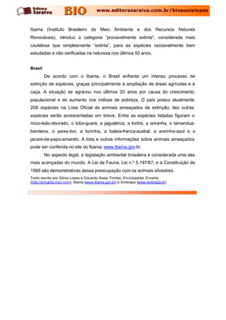 Ibama (Instituto Brasileiro do Meio Ambiente e dos Recursos Naturais
Renováveis), introduz a categoria “provavelmente extinta”, considerada mais
cautelosa que simplesmente “extinta”, para as espécies razoavelmente bem
estudadas e não verificadas na natureza nos últimos 50 anos.


Brasil
         De acordo com o Ibama, o Brasil enfrenta um intenso processo de
extinção de espécies, graças principalmente à ampliação de áreas agrícolas e à
caça. A situação se agravou nos últimos 20 anos por causa do crescimento
populacional e do aumento nos índices de pobreza. O país possui atualmente
208 espécies na Lista Oficial de animais ameaçados de extinção; dez outras
espécies serão acrescentadas em breve. Entre as espécies listadas figuram o
mico-leão-dourado, o lobo-guará, a jaguatirica, a lontra, a ariranha, o tamanduá-
bandeira, o peixe-boi, a toninha, a baleia-franca-austral, a ararinha-azul e o
jacaré-de-papo-amarelo. A lista e outras informações sobre animais ameaçados
pode ser conferida no site do Ibama: www.ibama.gov.br.
         No aspecto legal, a legislação ambiental brasileira é considerada uma das
mais avançadas do mundo. A Lei da Fauna, Lei n.º 5.197/67, e a Constituição de
1988 são demonstrativas dessa preocupação com os animais silvestres.
Texto escrito por Sônia Lopes e Eduardo Araia. Fontes: Enciclopédia Encarta
(http://encarta.msn.com); Ibama (www.ibama.gov.br) e Embrapa (www.embrapa.br).
 