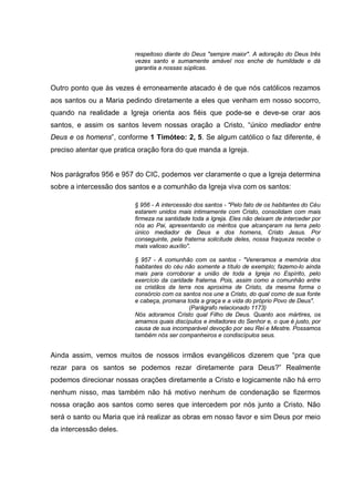 respeitoso diante do Deus "sempre maior". A adoração do Deus três
                          vezes santo e sumamente amável nos enche de humildade e dá
                          garantia a nossas súplicas.


Outro ponto que às vezes é erroneamente atacado é de que nós católicos rezamos
aos santos ou a Maria pedindo diretamente a eles que venham em nosso socorro,
quando na realidade a Igreja orienta aos fiéis que pode-se e deve-se orar aos
santos, e assim os santos levem nossas oração a Cristo, “único mediador entre
Deus e os homens”, conforme 1 Timóteo: 2, 5. Se algum católico o faz diferente, é
preciso atentar que pratica oração fora do que manda a Igreja.


Nos parágrafos 956 e 957 do CIC, podemos ver claramente o que a Igreja determina
sobre a intercessão dos santos e a comunhão da Igreja viva com os santos:

                          § 956 - A intercessão dos santos - "Pelo fato de os habitantes do Céu
                          estarem unidos mais intimamente com Cristo, consolidam com mais
                          firmeza na santidade toda a Igreja. Eles não deixam de interceder por
                          nós ao Pai, apresentando os méritos que alcançaram na terra pelo
                          único mediador de Deus e dos homens, Cristo Jesus. Por
                          conseguinte, pela fraterna solicitude deles, nossa fraqueza recebe o
                          mais valioso auxílio".

                          § 957 - A comunhão com os santos - "Veneramos a memória dos
                          habitantes do céu não somente a título de exemplo; fazemo-lo ainda
                          mais para corroborar a união de toda a Igreja no Espírito, pelo
                          exercício da caridade fraterna. Pois, assim como a comunhão entre
                          os cristãos da terra nos aproxima de Cristo, da mesma forma o
                          consórcio com os santos nos une a Cristo, do qual como de sua fonte
                          e cabeça, promana toda a graça e a vida do próprio Povo de Deus".
                                              (Parágrafo relacionado 1173)
                          Nós adoramos Cristo qual Filho de Deus. Quanto aos mártires, os
                          amamos quais discípulos e imitadores do Senhor e, o que é justo, por
                          causa de sua incomparável devoção por seu Rei e Mestre. Possamos
                          também nós ser companheiros e condiscípulos seus.


Ainda assim, vemos muitos de nossos irmãos evangélicos dizerem que “pra que
rezar para os santos se podemos rezar diretamente para Deus?” Realmente
podemos direcionar nossas orações diretamente a Cristo e logicamente não há erro
nenhum nisso, mas também não há motivo nenhum de condenação se fizermos
nossa oração aos santos como seres que intercedem por nós junto a Cristo. Não
será o santo ou Maria que irá realizar as obras em nosso favor e sim Deus por meio
da intercessão deles.
 