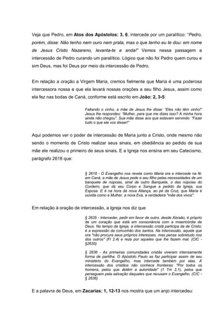Veja que Pedro, em Atos dos Apóstolos: 3, 6, intercede por um paralítico: “Pedro,
porém, disse: Não tenho nem ouro nem prata, mas o que tenho eu te dou: em nome
de Jesus Cristo Nazareno, levanta-te e anda!” Vemos nessa passagem a
intercessão de Pedro curando um paralítico. Lógico que não foi Pedro quem curou e
sim Deus, mas foi Deus por meio da intercessão de Pedro.


Em relação a oração a Virgem Maria, cremos fielmente que Maria é uma poderosa
intercessora nossa e que ela levará nossas orações a seu filho Jesus, assim como
ela fez nas bodas de Caná, conforme está escrito em João: 2, 3-5:

                          Faltando o vinho, a mãe de Jesus lhe disse: “Eles não têm vinho!”
                          Jesus lhe respondeu: “Mulher, para que me dizes isso? A minha hora
                          ainda não chegou”. Sua mãe disse aos que estavam servindo: “Fazei
                          tudo o que ele vos disser!”


Aqui podemos ver o poder de intercessão de Maria junto a Cristo, onde mesmo não
sendo o momento de Cristo realizar seus sinais, em obediência ao pedido de sua
mãe ele realizou o primeiro de seus sinais. E a Igreja nos ensina em seu Catecismo,
parágrafo 2618 que:


                          § 2618 - O Evangelho nos revela como Maria ora e intercede na fé:
                          em Caná, a mãe de Jesus pede a seu filho pelas necessidades de um
                          banquete de núpcias, sinal de outro Banquete, o das núpcias do
                          Cordeiro, que dá seu Corpo e Sangue a pedido da Igreja, sua
                          Esposa. E é na hora da nova Aliança, ao pé da Cruz, que Maria é
                          ouvida como a Mulher, a nova Eva, a verdadeira "mãe dos vivos".


Em relação à oração de intercessão, a Igreja nos diz que

                          § 2635 - Interceder, pedir em favor de outro, desde Abraão, é próprio
                          de um coração que está em consonância com a misericórdia de
                          Deus. No tempo da Igreja, a intercessão cristã participa da de Cristo;
                          é a expressão da comunhão dos santos. Na intercessão, aquele que
                          ora "não procura seus próprios interesses, mas pensa sobretudo nos
                          dos outros" (Fl 2,4) e reza por aqueles que lhe fazem mal. (CIC -
                          §2635)

                          § 2636 - As primeiras comunidades cristãs viveram intensamente
                          forma de partilha. O Apóstolo Paulo as faz participar assim de seu
                          ministério do Evangelho, mas intercede também por elas. A
                          intercessão dos cristãos não conhece fronteiras: "Por todos os
                          homens, pelos que detêm a autoridade" (1 Tm 2,1), pelos que
                          perseguem pela salvação daqueles que recusam o Evangelho. (CIC -
                          § 2636)


E a palavra de Deus, em Zacarias: 1, 12-13 nos mostra que um anjo intercedeu:
 