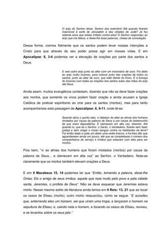 O anjo do Senhor disse: Senhor dos exércitos! Até quando ficareis
                          insensível à sorte de Jerusalém e das cidades de Judá? Já faz
                          setenta anos que estais irritado contra elas! O Senhor respondeu ao
                          anjo que me falava, e disse-lhe boas palavras, cheias de consolação.

Dessa forma, cremos fielmente que os santos podem levar nossas intenções a
Cristo para que através de seu poder possa agir em nossas vidas. E em
Apocalipse: 8, 3-4 podemos ver a elevação de orações por parte dos santos a
Deus:

                          E veio outro anjo junto ao altar com um incensário de ouro. Foi dado
                          ao anjo muito incenso, para colocar junto das orações de todos os
                          santos, junto ao altar de ouro, que está diante do trono. E a fumaça
                          do incenso com todas as orações dos santos subiu das mãos do anjo
                          até Deus.

Ainda assim, muitos evangélicos contestam, dizendo que não se deve fazer orações
aos mortos, que somente os vivos podem fazer oração e ainda acusam a Igreja
Católica de praticar espiritismo ao orar para os santos (mortos), mas para tanto
acompanhemos esta passagem de Apocalipse: 6, 9-11, onde lê-se:

                          Quando abriu o quinto selo, vi debaixo do altar as almas dos homens
                          imolados por causa da palavra de Deus e por causa do testemunho
                          de que eram depositários. E clamavam em alta voz, dizendo: Até
                          quando tu, que és o Senhor, o Santo, o Verdadeiro, ficarás sem fazer
                          justiça e sem vingar o nosso sangue contra os habitantes da terra?
                          Foi então dada a cada um deles uma veste branca, e foi-lhes dito que
                          aguardassem ainda um pouco, até que se completasse o número dos
                          companheiros de serviço e irmãos que estavam com eles para ser
                          mortos.

Pois bem, “vi as almas dos homens que foram imolados (mortos) por causa da
palavra de Deus... e clamavam em alta voz” ao Senhor, o Verdadeiro. Nota-se
claramente que os mortos também elevam orações a Deus.


E em II Macabeus 15, 14 podemos ler que “Então, tomando a palavra, disse-lhe
Onias: Eis o amigo de seus irmãos, aquele que reza muito pelo povo e pela cidade
santa, Jeremias, o profeta de Deus”. Não se deve esquecer que Jeremias estava
morto. Nesse mesmo estilo de literatura ainda lemos em II Reis: 13, 21 que ao tocar
os ossos de Eliseu (morto), outro morto ressuscitou, como se segue: “E sucedeu
que, enterrando eles um homem, eis que viram uma tropa, e lançaram o homem na
sepultura de Eliseu; e, caindo nela o homem, e tocando os ossos de Eliseu, reviveu,
e se levantou sobre os seus pés.”
 
