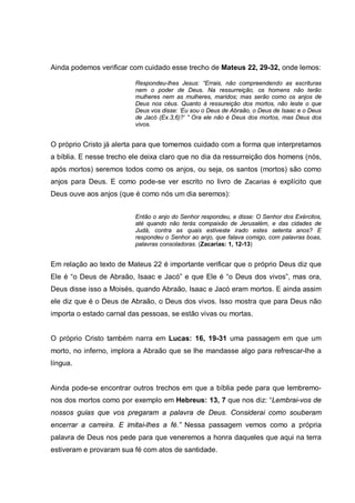 Ainda podemos verificar com cuidado esse trecho de Mateus 22, 29-32, onde lemos:

                          Respondeu-lhes Jesus: “Errais, não compreendendo as escrituras
                          nem o poder de Deus. Na ressurreição, os homens não terão
                          mulheres nem as mulheres, maridos; mas serão como os anjos de
                          Deus nos céus. Quanto à ressureição dos mortos, não leste o que
                          Deus vos disse: ‘Eu sou o Deus de Abraão, o Deus de Isaac e o Deus
                          de Jacó (Ex.3,6)?’ ” Ora ele não é Deus dos mortos, mas Deus dos
                          vivos.


O próprio Cristo já alerta para que tomemos cuidado com a forma que interpretamos
a bíblia. E nesse trecho ele deixa claro que no dia da ressurreição dos homens (nós,
após mortos) seremos todos como os anjos, ou seja, os santos (mortos) são como
anjos para Deus. E como pode-se ver escrito no livro de Zacarias é explícito que
Deus ouve aos anjos (que é como nós um dia seremos):


                          Então o anjo do Senhor respondeu, e disse: O Senhor dos Exércitos,
                          até quando não terás compaixão de Jerusalém, e das cidades de
                          Judá, contra as quais estiveste irado estes setenta anos? E
                          respondeu o Senhor ao anjo, que falava comigo, com palavras boas,
                          palavras consoladoras. (Zacarias: 1, 12-13)


Em relação ao texto de Mateus 22 é importante verificar que o próprio Deus diz que
Ele é “o Deus de Abraão, Isaac e Jacó” e que Ele é “o Deus dos vivos”, mas ora,
Deus disse isso a Moisés, quando Abraão, Isaac e Jacó eram mortos. E ainda assim
ele diz que é o Deus de Abraão, o Deus dos vivos. Isso mostra que para Deus não
importa o estado carnal das pessoas, se estão vivas ou mortas.


O próprio Cristo também narra em Lucas: 16, 19-31 uma passagem em que um
morto, no inferno, implora a Abraão que se lhe mandasse algo para refrescar-lhe a
língua.


Ainda pode-se encontrar outros trechos em que a bíblia pede para que lembremo-
nos dos mortos como por exemplo em Hebreus: 13, 7 que nos diz: “Lembrai-vos de
nossos guias que vos pregaram a palavra de Deus. Considerai como souberam
encerrar a carreira. E imitai-lhes a fé.” Nessa passagem vemos como a própria
palavra de Deus nos pede para que veneremos a honra daqueles que aqui na terra
estiveram e provaram sua fé com atos de santidade.
 