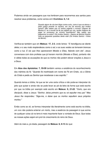 Podemos ainda ver passagens que nos lembram para recorrermos aos santos para
resolver seus problemas, como vemos em I Coríntios: 6, 1-4

                          Quando algum de vós tem litígio contra outro, como é que se atreve a
                          pedir justiça perante os injustos, em vez de recorrer aos irmãos
                          santos? Não sabeis que os santos julgarão o mundo? (Depois de
                          Mortos) E, se o mundo há de ser julgado por vós, seriéis indignos de
                          julgar os processos de mínima importância? Não sabeis que
                          julgaremos os anjos? (Os Irmãos Santos – Depois de Mortos) Quanto
                          mais as pequenas questões desta vida! (Os Irmãos Santos – Antes
                          de Morrer)


Verifica-se também que em Mateus: 17, 2-3, onde lemos: “E transfigurou-se diante
deles; e o seu rosto resplandeceu como o sol, e as suas vestes se tornaram brancas
como a luz. E eis que lhes apareceram Moisés e Elias, falando com ele”, Jesus
conversava com dois profetas que já haviam morrido (Moisés e Elias), portanto não
é válida todas as acusações de que os mortos não podem elevar orações a Jesus e
a Deus.


Em Atos dos Apóstolos: 7, 55-59 também vemos a existência do reconhecimento
dos mártires da fé: “Quando foi martirizado em nome da Fé em Cristo, viu a Glória
do Cristo e pediu ao Senhor que recebesse o seu espírito.”


Quando lemos a bíblia, há que se ter uma certa crítica e não pode-se interpretar do
jeito que quiser e ainda não se pode levar ao pé da letra da forma que está escrito
por que na bíblia por exemplo está escrito em Mateus: 8, 21-22: “Outro, que era
discípulo, disse a Jesus: “Senhor, deixa primeiro que eu vá sepultar meu pai.” Mas
Jesus lhe respondeu: “Siga-me, e deixe que os mortos sepultem seus próprios
mortos.”


Então como se vê, se formos interpretar tão literalmente como está escrito na bíblia,
um vivo não poderia enterrar um morto, mas a essência da passagem é que acima
de qualquer coisa cá na terra é mais importante fazer a vontade de Deus. Que todas
as nossas ações sejam em prol do crescimento do reino de Deus.


Além do mais a, já citada, passagem de Mateus: 6, 9-13 diz que:
 