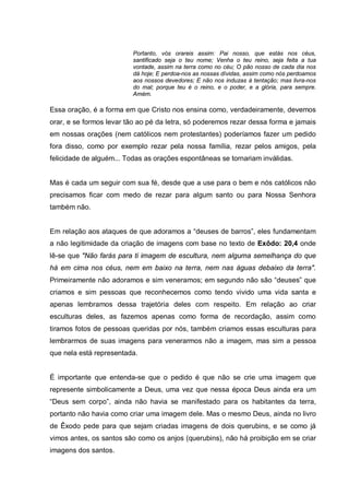 Portanto, vós orareis assim: Pai nosso, que estás nos céus,
                          santificado seja o teu nome; Venha o teu reino, seja feita a tua
                          vontade, assim na terra como no céu; O pão nosso de cada dia nos
                          dá hoje; E perdoa-nos as nossas dívidas, assim como nós perdoamos
                          aos nossos devedores; E não nos induzas à tentação; mas livra-nos
                          do mal; porque teu é o reino, e o poder, e a glória, para sempre.
                          Amém.

Essa oração, é a forma em que Cristo nos ensina como, verdadeiramente, devemos
orar, e se formos levar tão ao pé da letra, só poderemos rezar dessa forma e jamais
em nossas orações (nem católicos nem protestantes) poderíamos fazer um pedido
fora disso, como por exemplo rezar pela nossa família, rezar pelos amigos, pela
felicidade de alguém... Todas as orações espontâneas se tornariam inválidas.


Mas é cada um seguir com sua fé, desde que a use para o bem e nós católicos não
precisamos ficar com medo de rezar para algum santo ou para Nossa Senhora
também não.


Em relação aos ataques de que adoramos a “deuses de barros”, eles fundamentam
a não legitimidade da criação de imagens com base no texto de Exôdo: 20,4 onde
lê-se que "Não farás para ti imagem de escultura, nem alguma semelhança do que
há em cima nos céus, nem em baixo na terra, nem nas águas debaixo da terra".
Primeiramente não adoramos e sim veneramos; em segundo não são “deuses” que
criamos e sim pessoas que reconhecemos como tendo vivido uma vida santa e
apenas lembramos dessa trajetória deles com respeito. Em relação ao criar
esculturas deles, as fazemos apenas como forma de recordação, assim como
tiramos fotos de pessoas queridas por nós, também criamos essas esculturas para
lembrarmos de suas imagens para venerarmos não a imagem, mas sim a pessoa
que nela está representada.


É importante que entenda-se que o pedido é que não se crie uma imagem que
represente simbolicamente a Deus, uma vez que nessa época Deus ainda era um
“Deus sem corpo”, ainda não havia se manifestado para os habitantes da terra,
portanto não havia como criar uma imagem dele. Mas o mesmo Deus, ainda no livro
de Êxodo pede para que sejam criadas imagens de dois querubins, e se como já
vimos antes, os santos são como os anjos (querubins), não há proibição em se criar
imagens dos santos.
 