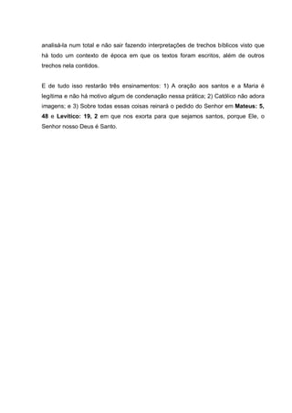 analisá-la num total e não sair fazendo interpretações de trechos bíblicos visto que
há todo um contexto de época em que os textos foram escritos, além de outros
trechos nela contidos.


E de tudo isso restarão três ensinamentos: 1) A oração aos santos e a Maria é
legítima e não há motivo algum de condenação nessa prática; 2) Católico não adora
imagens; e 3) Sobre todas essas coisas reinará o pedido do Senhor em Mateus: 5,
48 e Levítico: 19, 2 em que nos exorta para que sejamos santos, porque Ele, o
Senhor nosso Deus é Santo.
 
