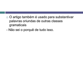  O artigo também é usado para substantivar
palavras oriundas de outras classes
gramaticais
- Não sei o porquê de tudo isso.
 