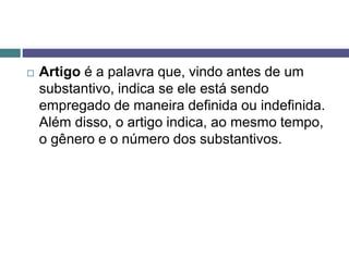  Artigo é a palavra que, vindo antes de um
substantivo, indica se ele está sendo
empregado de maneira definida ou indefinida.
Além disso, o artigo indica, ao mesmo tempo,
o gênero e o número dos substantivos.
 
