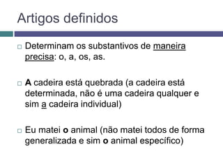 Artigos definidos
 Determinam os substantivos de maneira
precisa: o, a, os, as.
 A cadeira está quebrada (a cadeira está
determinada, não é uma cadeira qualquer e
sim a cadeira individual)
 Eu matei o animal (não matei todos de forma
generalizada e sim o animal específico)
 