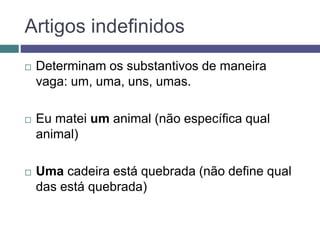 Artigos indefinidos
 Determinam os substantivos de maneira
vaga: um, uma, uns, umas.
 Eu matei um animal (não específica qual
animal)
 Uma cadeira está quebrada (não define qual
das está quebrada)
 