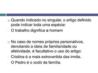  Quando indicado no singular, o artigo definido
pode indicar toda uma espécie:
- O trabalho dignifica o homem
 No caso de nomes próprios personativos,
denotando a ideia de familiaridade ou
afetividade, é facultativo o uso do artigo:
- Cristina é a mais extrovertida das irmãs.
- O Pedro é o xodó da família.
 