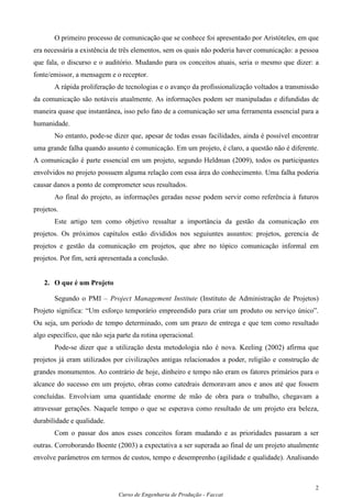 O primeiro processo de comunicação que se conhece foi apresentado por Aristóteles, em que
era necessária a existência de três elementos, sem os quais não poderia haver comunicação: a pessoa
que fala, o discurso e o auditório. Mudando para os conceitos atuais, seria o mesmo que dizer: a
fonte/emissor, a mensagem e o receptor.
       A rápida proliferação de tecnologias e o avanço da profissionalização voltados a transmissão
da comunicação são notáveis atualmente. As informações podem ser manipuladas e difundidas de
maneira quase que instantânea, isso pelo fato de a comunicação ser uma ferramenta essencial para a
humanidade.
       No entanto, pode-se dizer que, apesar de todas essas facilidades, ainda é possível encontrar
uma grande falha quando assunto é comunicação. Em um projeto, é claro, a questão não é diferente.
A comunicação é parte essencial em um projeto, segundo Heldman (2009), todos os participantes
envolvidos no projeto possuem alguma relação com essa área do conhecimento. Uma falha poderia
causar danos a ponto de comprometer seus resultados.
       Ao final do projeto, as informações geradas nesse podem servir como referência à futuros
projetos.
       Este artigo tem como objetivo ressaltar a importância da gestão da comunicação em
projetos. Os próximos capítulos estão divididos nos seguiuntes assuntos: projetos, gerencia de
projetos e gestão da comunicação em projetos, que abre no tópico comunicação informal em
projetos. Por fim, será apresentada a conclusão.


   2. O que é um Projeto

       Segundo o PMI – Project Management Institute (Instituto de Administração de Projetos)
Projeto significa: “Um esforço temporário empreendido para criar um produto ou serviço único”.
Ou seja, um período de tempo determinado, com um prazo de entrega e que tem como resultado
algo específico, que não seja parte da rotina operacional.
       Pode-se dizer que a utilização desta metodologia não é nova. Keeling (2002) afirma que
projetos já eram utilizados por civilizações antigas relacionados a poder, religião e construção de
grandes monumentos. Ao contrário de hoje, dinheiro e tempo não eram os fatores primários para o
alcance do sucesso em um projeto, obras como catedrais demoravam anos e anos até que fossem
concluídas. Envolviam uma quantidade enorme de mão de obra para o trabalho, chegavam a
atravessar gerações. Naquele tempo o que se esperava como resultado de um projeto era beleza,
durabilidade e qualidade.
       Com o passar dos anos esses conceitos foram mudando e as prioridades passaram a ser
outras. Corroborando Boente (2003) a expectativa a ser superada ao final de um projeto atualmente
envolve parâmetros em termos de custos, tempo e desemprenho (agilidade e qualidade). Analisando



                                                                                                  2
                              Curso de Engenharia de Produção - Faccat
 
