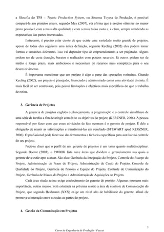 a filosofia do TPS – Toyota Production System, ou Sistema Toyota de Produção, é possível
compará-la aos projetos atuais, segundo May (2007), ela afirma que é preciso otimizar no menor
prazo possível, com a mais alta qualidade e com o mais baixo custo e, é claro, sempre atendendo as
expectativas das partes interessadas.
       Entretanto, é preciso estar ciente de que existe uma variedade muito grande de projetos,
apesar de todos eles seguirem uma única definição, segundo Keeling (2002) eles podem tomar
formas e tamanhos diferentes, isso vai depender tipo de empreendimento a ser projetado. Alguns
podem ser de curta duração, baratos e realizados com poucos recursos. Já outros podem ser de
médio e longo prazo, mais ambiciosos e necessitam de recursos mais complexos para o seu
desenvolvimento.
       É importante mencionar que um projeto é algo a parte das operações rotineiras. Citando
Keeling (2002), um projeto é planejado, financiado e administrado como uma atividade distinta. É
mais fácil de ser controlado, pois possui limitações e objetivos mais específicos do que o trabalho
de rotina.


   3. Gerência de Projetos

       A gerencia de projetos engloba o planejamento, a programação e o controle simultâneo de
uma série de tarefas a fim de atingir com êxito os objetivos do projeto (KERZNER, 2006). A pessoa
responsável por fazer com que essas atividades de fato ocorram é o gerente de projeto. É dele a
obrigação de reunir as informações e transformá-las em resultado (STEWART apud KERZNER,
2006). O profissional pode fazer uso das ferramentas e técnicas específicas para auxiliar no controle
do seu projeto.
       Pode-se dizer que o perfil de um gerente de projetos é um tanto quanto multidisciplinar.
Segundo Boente (2003), o PMBOK lista nove áreas que dividem o gerenciamento nas quais o
gerente deve estár apto a atuar. São elas: Gerência da Integração do Projeto, Controle do Escopo do
Projeto, Administração de Prazo do Projeto, Administração de Custo do Projeto, Controle de
Qualidade do Projeto, Gerência de Pessoas e Equipe do Projeto, Controle de Comunicação do
Projeto, Gerência de Riscos do Projeto e Administração de Aquisições do Projeto.
       Cada área sitada acima exige conhecimento do gerente do projeto. Algumas possuem mais
importância, outras menos. Será estudada na próxima sessão a área de controle de Comunicação do
Projeto, que segundo Heldmann (XXX) exige um nível alto de habilidade do gerente, afinal ele
promove a interação entre as todas as partes do projeto.


   4. Gestão da Comunicação em Projetos



                                                                                                   3
                              Curso de Engenharia de Produção - Faccat
 