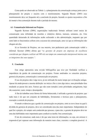 Como pode ser observado na Tabela 1, o planejamento da comunicação começa junto com o
planejamento do projeto e encerra com o monitoramento. Segundo Boente (2003) esse
monitoramento deve ser frequente até a conclusão do projeto, fazendo os ajustes necessários a fim
de manter a boa comunição durante todo o período do mesmo.


 4.1 Comunicação Informal em Projetos
       Segundo Kerzner (2006), organizações tradicionais formais utilizam como meios de
comunicação uma infinidade de reuniões e relatórios diários, mensais, semanais, etc. Esta
quantidade demasiada de informações acaba sufocando a alta administração, enquanto que por
outro lado os funcionários sofrem com a escassez de comunicação, uma vez que as informações não
chegam até eles.
       Já os Gerentes de Projetos, em sua maioria, tem preferencia pela comunicação verbal e
informal. Kerzner (2006) afirma que “os gerentes de projeto em empresas de excelência
consideram que chegam a utilizar até 90% de seu tempo em comunicação interpessoal interna com
os integrantes das suas equipes.”.


   5. Conclusão

       Este artigo apresentou uma revisão bibliográfica que teve por finalidade verificar a
importância da gestão da comunicação em projetos. Foram analisados os conceitos projetos,
gerencia de projetos, comunicação e comunicação em projetos.
       O uso de projetos não é algo novo, já era utilizado há muito tempo por civilizações amtgas.
Apesar de ainda possuir a mesma definição: ter início e fim e criar algo único, suas prioridades fora
mudando ao passar dos anos. Fatores que não eram tomados como prioridades antigamente, hoje
são essenciais: custo, tempo e desempenho.
       A fim de trabalhar esses fatores de forma balanceada, é utilizada a gerencia de projetos, que
nada mais é do que um conjunto de habilidades, ferramentas e técnicas para o planejamento,
execução e controle de projetos.
       O estudo evidenciou que a gestão de comunicação em projetos, entre as nove áreas na qual é
dividida da gerencia de projetos, deve ser considerada uma das mais importantes. Independente de
qual for o projeto, ele sempre será conduzido por pessoas, e para isto, o gerente de projetos deve ter
uma das habilidades mais importantes para conduzir as tarefas: boa comunicação.
       O ato de comunicar, nada mais é do que uma troca de informações, ou seja, um emissor é
responsável por repassar uma informação da maneira mais clara, coerente e completa possível. A




                                                                                                    5
                              Curso de Engenharia de Produção - Faccat
 