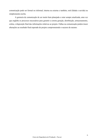 comunicação pode ser formal ou informal, interna ou externa e também, oral (falada e ouvida) ou
simplesmente escrita.
       A gerencia de comunicação de ser muito bem planejada e estar sempre atualizada, uma vez
que engloba os processos necessários para garantir a correta geração, distribuição, armazenamento,
coleta, e disposição final das informações relativas ao projeto. Falhas na comunicação podem trazer
alterações ao resultado final esperado do projeto comprometendo o sucesso do mesmo.




                                                                                                 6
                             Curso de Engenharia de Produção - Faccat
 
