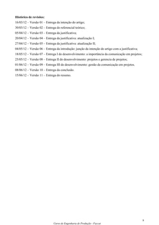 Histórico de revisões:
16/03/12 – Versão 01 – Entrega da intenção do artigo;
30/03/12 – Versão 02 – Entrega do referencial teórico;
05/04/12 – Versão 03 – Entrega da justificativa;
20/04/12 – Versão 04 – Entrega da justificativa: atualização I;
27/04/12 – Versão 05 – Entrega da justificativa: atualização II;
04/05/12 – Versão 06 – Entrega da introdução: junção da intenção do artigo com a justificativa;
18/05/12 – Versão 07 – Entrega I do desenvolvimento: a importância da comunicação em projetos;
25/05/12 – Versão 08 – Entrega II do desenvolvimento: projetos e gerencia de projetos;
01/06/12 – Versão 09 – Entrega III do desenvolvimento: gestão da comunicação em projetos.
08/06/12 – Versão 10 – Entrega da conclusão.
15/06/12 – Versão 11 – Entrega do resumo.




                                                                                                  8
                              Curso de Engenharia de Produção - Faccat
 