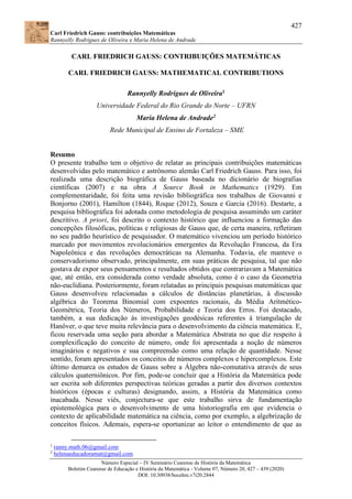 427
Carl Friedrich Gauss: contribuições Matemáticas
Rannyelly Rodrigues de Oliveira e Maria Helena de Andrade
Número Especial – IV Seminário Cearense de História da Matemática
Boletim Cearense de Educação e História da Matemática - Volume 07, Número 20, 427 – 439 (2020)
DOI: 10.30938/bocehm.v7i20.2844
CARL FRIEDRICH GAUSS: CONTRIBUIÇÕES MATEMÁTICAS
CARL FRIEDRICH GAUSS: MATHEMATICAL CONTRIBUTIONS
Rannyelly Rodrigues de Oliveira1
Universidade Federal do Rio Grande do Norte – UFRN
Maria Helena de Andrade2
Rede Municipal de Ensino de Fortaleza – SME
Resumo
O presente trabalho tem o objetivo de relatar as principais contribuições matemáticas
desenvolvidas pelo matemático e astrônomo alemão Carl Friedrich Gauss. Para isso, foi
realizada uma descrição biográfica de Gauss baseada no dicionário de biografias
científicas (2007) e na obra A Source Book in Mathematics (1929). Em
complementaridade, foi feita uma revisão bibliográfica nos trabalhos de Giovanni e
Bonjorno (2001), Hamilton (1844), Roque (2012), Souza e Garcia (2016). Destarte, a
pesquisa bibliográfica foi adotada como metodologia de pesquisa assumindo um caráter
descritivo. A priori, foi descrito o contexto histórico que influenciou a formação das
concepções filosóficas, políticas e religiosas de Gauss que, de certa maneira, refletiram
no seu padrão heurístico de pesquisador. O matemático vivenciou um período histórico
marcado por movimentos revolucionários emergentes da Revolução Francesa, da Era
Napoleônica e das revoluções democráticas na Alemanha. Todavia, ele manteve o
conservadorismo observado, principalmente, em suas práticas de pesquisa, tal que não
gostava de expor seus pensamentos e resultados obtidos que contrariavam a Matemática
que, até então, era considerada como verdade absoluta, como é o caso da Geometria
não-euclidiana. Posteriormente, foram relatadas as principais pesquisas matemáticas que
Gauss desenvolveu relacionadas a cálculos de distâncias planetárias, à discussão
algébrica do Teorema Binomial com expoentes racionais, da Média Aritmético-
Geométrica, Teoria dos Números, Probabilidade e Teoria dos Erros. Foi destacado,
também, a sua dedicação às investigações geodésicas referentes à triangulação de
Hanôver, o que teve muita relevância para o desenvolvimento da ciência matemática. E,
ficou reservada uma seção para abordar a Matemática Abstrata no que diz respeito à
complexificação do conceito de número, onde foi apresentada a noção de números
imaginários e negativos e sua compreensão como uma relação de quantidade. Nesse
sentido, foram apresentados os conceitos de números complexos e hipercomplexos. Este
último demarca os estudos de Gauss sobre a Álgebra não-comutativa através de seus
cálculos quaterniônicos. Por fim, pode-se concluir que a História da Matemática pode
ser escrita sob diferentes perspectivas teóricas geradas a partir dos diversos contextos
históricos (épocas e culturas) designando, assim, a História da Matemática como
inacabada. Nesse viés, conjectura-se que este trabalho sirva de fundamentação
epistemológica para o desenvolvimento de uma historiografia em que evidencia o
contexto de aplicabilidade matemática na ciência, como por exemplo, a algebrização de
conceitos físicos. Ademais, espera-se oportunizar ao leitor o entendimento de que as
1
ranny.math.06@gmail.com
2
helenaeducadoramat@gmail.com
 