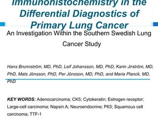 Immunohistochemistry in the
Differential Diagnostics of
Primary Lung Cancer
An Investigation Within the Southern Swedish Lung
Cancer Study
Hans Brunnström, MD, PhD, Leif Johansson, MD, PhD, Karin Jirström, MD,
PhD, Mats Jönsson, PhD, Per Jönsson, MD, PhD, and Maria Planck, MD,
PhD
KEY WORDS: Adenocarcinoma; CK5; Cytokeratin; Estrogen receptor;
Large-cell carcinoma; Napsin A; Neuroendocrine; P63; Squamous cell
carcinoma; TTF-1
 