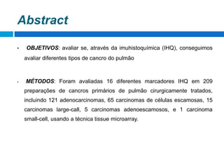 Abstract
• OBJETIVOS: avaliar se, através da imuhistoquímica (IHQ), conseguimos
avaliar diferentes tipos de cancro do pulmão
• MÉTODOS: Foram avaliadas 16 diferentes marcadores IHQ em 209
preparações de cancros primários de pulmão cirurgicamente tratados,
incluindo 121 adenocarcinomas, 65 carcinomas de células escamosas, 15
carcinomas large-call, 5 carcinomas adenoescamosos, e 1 carcinoma
small-cell, usando a técnica tissue microarray.
 
