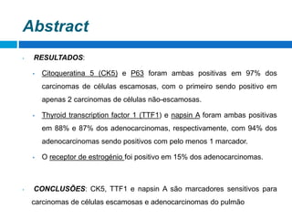 • RESULTADOS:
• Citoqueratina 5 (CK5) e P63 foram ambas positivas em 97% dos
carcinomas de células escamosas, com o primeiro sendo positivo em
apenas 2 carcinomas de células não-escamosas.
• Thyroid transcription factor 1 (TTF1) e napsin A foram ambas positivas
em 88% e 87% dos adenocarcinomas, respectivamente, com 94% dos
adenocarcinomas sendo positivos com pelo menos 1 marcador.
• O receptor de estrogénio foi positivo em 15% dos adenocarcinomas.
• CONCLUSÕES: CK5, TTF1 e napsin A são marcadores sensitivos para
carcinomas de células escamosas e adenocarcinomas do pulmão
Abstract
 