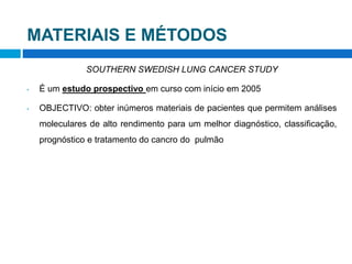 MATERIAIS E MÉTODOS
SOUTHERN SWEDISH LUNG CANCER STUDY
• É um estudo prospectivo em curso com início em 2005
• OBJECTIVO: obter inúmeros materiais de pacientes que permitem análises
moleculares de alto rendimento para um melhor diagnóstico, classificação,
prognóstico e tratamento do cancro do pulmão
 