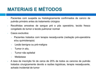 MATERIAIS E MÉTODOS
• Pacientes com suspeita ou histologicamente confirmados de cancro de
pulmão primário antes do tratamento cirúrgico
• Recolhidas amostras de sangue pré e pós operatório, tecido fresco
congelado do tumor e tecido pulmonar normal
• Casos excluídos:
• Pacientes tratados com terapia neoadjuvante (radiação pré-operatória
e/ou quimioterapia)
• Lesão benigna ou pré-maligna
• Tumor in situ,
• Tumor não epitelial
• Metástase
• A taxa de inscrição foi de cerca de 25% de todos os cancros de pulmão
tratados cirurgicamente devido a razões logísticas, terapia neoadjuvante,
achado incidental de tumor
 