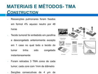 MATERIAIS E MÉTODOS- TMA
CONSTRUCTION
• Ressecções pulmonares foram fixados
em formol 4% aquoso neutro por 48
horas
• Tecido tumoral foi embebido em parafina
e descongelado anteriormente excepto
em 1 caso no qual todo o tecido do
tumor tinha sido congelado
instantaneamente
• Foram retirados 3 TMA cores de cada
tumor; cada core com 1mm de diâmetro
• Secções consecutivas de 4 μm de
 