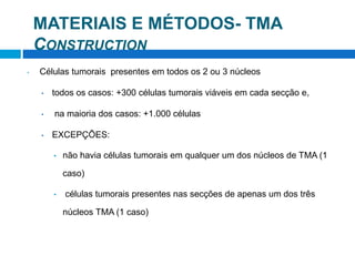 MATERIAIS E MÉTODOS- TMA
CONSTRUCTION
• Células tumorais presentes em todos os 2 ou 3 núcleos
• todos os casos: +300 células tumorais viáveis ​​em cada secção e,
• na maioria dos casos: +1.000 células
• EXCEPÇÕES:
• não havia células tumorais em qualquer um dos núcleos de TMA (1
caso)
• células tumorais presentes nas secções de apenas um dos três
núcleos TMA (1 caso)
 
