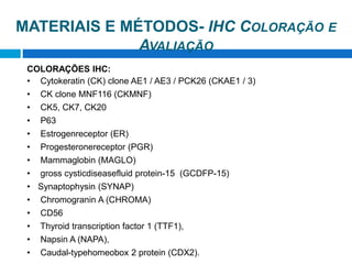 MATERIAIS E MÉTODOS- IHC COLORAÇÃO E
AVALIAÇÃO
COLORAÇÕES IHC:
• Cytokeratin (CK) clone AE1 / AE3 / PCK26 (CKAE1 / 3)
• CK clone MNF116 (CKMNF)
• CK5, CK7, CK20
• P63
• Estrogenreceptor (ER)
• Progesteronereceptor (PGR)
• Mammaglobin (MAGLO)
• gross cysticdiseasefluid protein-15 (GCDFP-15)
• Synaptophysin (SYNAP)
• Chromogranin A (CHROMA)
• CD56
• Thyroid transcription factor 1 (TTF1),
• Napsin A (NAPA),
• Caudal-typehomeobox 2 protein (CDX2).
 