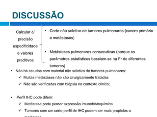 DISCUSSÃO
Calcular c/
precisão
especificidade
e valores
preditivos
• Corte não seletivo de tumores pulmonares (cancro primário
e metástases)
• Metástases pulmonares consecutivas (porque os
parâmetros estatísticos baseiam-se na Fr de diferentes
tumores)
• Não há estudos com material não seletivo de tumores pulmonares:
 Muitas metástases não são cirurgicamente tratadas
 Não são verificadas com biópsia no contexto clínico;
• Perfil IHC pode diferir:
 Metástase pode perder expressão imunohistoquimica
 Tumores com um certo perfil de IHC podem ser mais propícios a
 