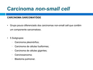 CARCINOMA SARCOMATÓIDE
• Grupo pouco diferenciado dos carcinomas non-small cell que contêm
um componente sarcomatoso.
• 5 Subgrupos:
∙ Carcinoma pleomórfico;
∙ Carcinoma de células fusiformes;
∙ Carcinoma de células gigantes;
∙ Carcinosarcoma;
∙ Blastoma pulmonar.
Carcinoma non-small cell
 