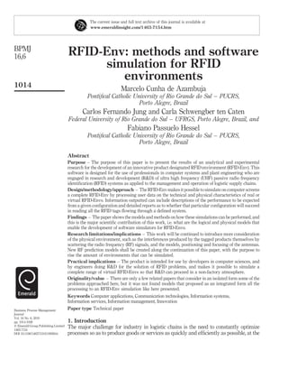 The current issue and full text archive of this journal is available at
                                                 www.emeraldinsight.com/1463-7154.htm




BPMJ
16,6                                 RFID-Env: methods and software
                                          simulation for RFID
                                             environments
1014
                                                                    Marcelo Cunha de Azambuja
                                               Pontiﬁcal Catholic University of Rio Grande do Sul – PUCRS,
                                                                    Porto Alegre, Brazil
                                             Carlos Fernando Jung and Carla Schwengber ten Caten
                                     Federal University of Rio Grande do Sul – UFRGS, Porto Alegre, Brazil, and
                                                                        Fabiano Passuelo Hessel
                                               Pontiﬁcal Catholic University of Rio Grande do Sul – PUCRS,
                                                                    Porto Alegre, Brazil

                                     Abstract
                                     Purpose – The purpose of this paper is to present the results of an analytical and experimental
                                     research for the development of an innovative product designated RFID environment (RFID-Env). This
                                     software is designed for the use of professionals in computer systems and plant engineering who are
                                     engaged in research and development (R&D) of ultra high frequency (UHF) passive radio frequency
                                     identiﬁcation (RFID) systems as applied to the management and operation of logistic supply chains.
                                     Design/methodology/approach – The RFID-Env makes it possible to simulate on computer screens
                                     a complete RFID-Env by processing user data on the technical and physical characteristics of real or
                                     virtual RFID-Envs. Information outputted can include descriptions of the performance to be expected
                                     from a given conﬁguration and detailed reports as to whether that particular conﬁguration will succeed
                                     in reading all the RFID tags ﬂowing through a deﬁned system.
                                     Findings – The paper shows the models and methods on how these simulations can be performed, and
                                     this is the major scientiﬁc contribution of this work, i.e. what are the logical and physical models that
                                     enable the development of software simulators for RFID-Envs.
                                     Research limitations/implications – This work will be continued to introduce more consideration
                                     of the physical environment, such as the interferences produced by the tagged products themselves by
                                     scattering the radio frequency (RF) signals, and the models, positioning and focusing of the antennas.
                                     New RF prediction models shall be created along the continuation of this paper, with the purpose to
                                     rise the amount of environments that can be simulated.
                                     Practical implications – The product is intended for use by developers in computer sciences, and
                                     by engineers doing R&D for the solution of RFID problems, and makes it possible to simulate a
                                     complete range of virtual RFID-Envs so that R&D can proceed in a non-factory atmosphere.
                                     Originality/value – There are only a few related papers that consider in an isolated form some of the
                                     problems approached here, but it was not found models that proposed as an integrated form all the
                                     processing to an RFID-Env simulation like here presented.
                                     Keywords Computer applications, Communication technologies, Information systems,
                                     Information services, Information management, Innovation
Business Process Management          Paper type Technical paper
Journal
Vol. 16 No. 6, 2010
pp. 1014-1038                        1. Introduction
q Emerald Group Publishing Limited
1463-7154
                                     The major challenge for industry in logistic chains is the need to constantly optimize
DOI 10.1108/14637151011093044        processes so as to produce goods or services as quickly and efﬁciently as possible, at the
 