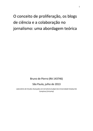 1
O conceito de proliferação, os blogs
de ciência e a colaboração no
jornalismo: uma abordagem teórica
Bruno de Pierro (RA 143746)
São Paulo, julho de 2013
Laboratório de Estudos Avançados em Jornalismo (Labjor) da Universidade Estadual de
Campinas (Unicamp)
 