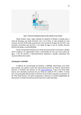 10
Figura 7: Sistema de reutilização da água da cuba acoplada ao vaso sanitário
Neste sistema, toda a água utilizada no lavatório é filtrada e enviada para a
caixa de descarga, que pode funcionar com 3 ou 6 litros. A cuba acoplada ao vaso
sanitário da linha W+W pode proporcionar uma economia de água de até 25%. Uma
proposta sustentável que permite o uso duplo da água e que já recebeu diversos
prêmios de design e sustentabilidade.
Assim o Grupo Roca promove sua missão de conscientizar e incentivar o debate
entre o público e as organizações sobre a necessidade de criar uma nova cultura de
água, a fim de permitir o desenvolvimento equitativo e gestão sustentável dos
recursos hídricos do mundo.
2.8 Solução 5: ECOFONT
A Agência de Comunicação da Holanda, a SPRANQ, desenvolveu uma fonte
para pessoas que gastam muita tinta desnecessariamente ao imprimir documentos
diversos. A iniciativa está descrita no site www.ecofont.eu. Trata-se de fonte Open
Source, sem restrições comerciais de uso. Pode ser usada em PC’s e MAC’s. A fonte
tem uma proporção diferenciada (o tamanho 10 da EcoFont equivale ao tamanho 12
da Times New Roman). Um ponto importante a observar é a perfeita legibilidade do
documento. A Ecofont economiza até 25% de tinta a cada impressão.
 