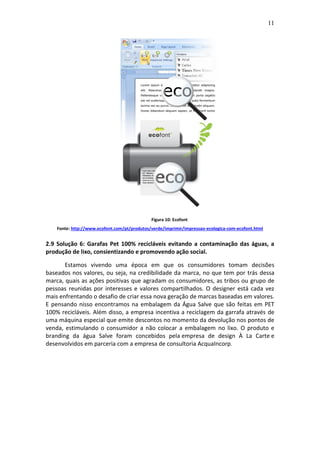 11
Figura 10: Ecofont
Fonte: http://www.ecofont.com/pt/produtos/verde/imprimir/impressao-ecologica-com-ecofont.html
2.9 Solução 6: Garafas Pet 100% recicláveis evitando a contaminação das águas, a
produção de lixo, consientizando e promovendo ação social.
Estamos vivendo uma época em que os consumidores tomam decisões
baseados nos valores, ou seja, na credibilidade da marca, no que tem por trás dessa
marca, quais as ações positivas que agradam os consumidores, as tribos ou grupo de
pessoas reunidas por interesses e valores compartilhados. O designer está cada vez
mais enfrentando o desafio de criar essa nova geração de marcas baseadas em valores.
E pensando nisso encontramos na embalagem da Água Salve que são feitas em PET
100% recicláveis. Além disso, a empresa incentiva a reciclagem da garrafa através de
uma máquina especial que emite descontos no momento da devolução nos pontos de
venda, estimulando o consumidor a não colocar a embalagem no lixo. O produto e
branding da água Salve foram concebidos pela empresa de design À La Carte e
desenvolvidos em parceria com a empresa de consultoria AcquaIncorp.
 