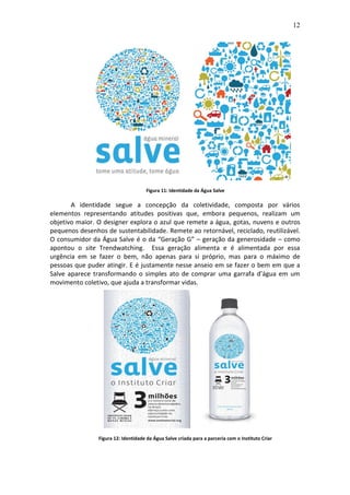 12
Figura 11: Identidade da Água Salve
A identidade segue a concepção da coletividade, composta por vários
elementos representando atitudes positivas que, embora pequenos, realizam um
objetivo maior. O designer explora o azul que remete a água, gotas, nuvens e outros
pequenos desenhos de sustentabilidade. Remete ao retornável, reciclado, reutilizável.
O consumidor da Água Salve é o da “Geração G” – geração da generosidade – como
apontou o site Trendwatching. Essa geração alimenta e é alimentada por essa
urgência em se fazer o bem, não apenas para si próprio, mas para o máximo de
pessoas que puder atingir. E é justamente nesse anseio em se fazer o bem em que a
Salve aparece transformando o simples ato de comprar uma garrafa d’água em um
movimento coletivo, que ajuda a transformar vidas.
Figura 12: Identidade da Água Salve criada para a parceria com o Instituto Criar
 