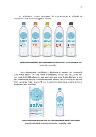 13
As embalagens trazem mensagens de conscientização e estímulo ao
consumidor e com isso a fidelização ao produto.
Figura 13: Identidade da Água Salve criada para a parceria com o Instituto Criar com informações para
conscientizar o consumidor.
Dando continuidade à sua filosofia, a água Salve fez parceria com a instituição
Make-A-Wish Brasil®! “A Make-A-Wish Internacional, fundada em 1993, conta hoje
com cerca de 25.000 voluntários que fazem com que estes desejos (de fazer o bem
para o máximo de pessoas) se tornem realidade, levando a estas crianças (do Instituto
Criar) esperança, força e alegria.” E com o nascimento dessa nova parceria, um novo
rótulo passa a ser veiculado:
Figura 14: Identidade da Agua Salve criada para a parceria com a Make A Wish e informações ao
consumidor no sentido de conscientizar o consumidor a compartilhar a idéia.
 