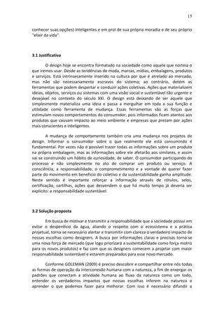 15
conhecer suas opções) inteligentes e em prol de sua própria moradia e de seu próprio
"elixir da vida".
3.1 Justificativa
O design hoje se encontra formatado na sociedade como aquele que norteia o
que iremos usar. Desde as tendências de moda, marcas, mídias, embalagens, produtos
e serviços. Está intrinsecamente inserido na cultura por que é atrelado ao mercado,
mas não são necessariamente escravos do sistema; ao contrário, detém as
ferramentas que podem despertar e conduzir ações coletivas. Ações que materializem
ideias, objetos, serviços ou sistemas com uma visão social e sustentável tão urgente e
desejável no contexto do século XXI. O design está deixando de ser aquele que
simplesmente materializa uma ideia e passa a mergulhar em toda a sua função e
utilidade como ferramenta de mudança. Essas ferramentas são as forças que
estimulam novos comportamentos do consumidor, pois informados ficam atentos aos
produtos que causam impacto ao meio ambiente e empresas que prezam por ações
mais conscientes e inteligentes.
A mudança de comportamento também cria uma mudança nos projetos de
design. Informar o consumidor sobre o que realmente ele está consumindo é
fundamental. Por vezes não é possível trazer todas as informações sobre um produto
na própria embalagem, mas as informações sobre ele afetarão aos similares, e assim
vai se construindo um hábito de curiosidade, de saber. O consumidor participando do
processo e não simplesmente no ato de comprar um produto ou serviço. A
consciência, a responsabilidade, o comprometimento e a vontade de querer fazer
parte do movimento em benefício do coletivo e da sustentabilidade ganha amplitude.
Neste sentido é importante reforçar a informação através de rótulos, selos,
certificação, cartilhas, ações que desvendem o que há muito tempo já deveria ser
explicito: a responsabilidade sustentável.
3.2 Solução proposta
Em busca de motivar e transmitir a responsabilidade que a sociedade possui em
evitar o desperdício da água, aliando o respeito com o ecossistema e a prática
projetual, torna-se necessário alertar e transmitir com clareza o verdadeiro impacto de
nossas escolhas como designers. A busca por informações claras e precisas torna-se
uma nova força de mercado (que logo priorizará a sustentabilidade como força motriz
para os novos produtos) e faz com que os designers comecem a projetar com maior
responsabilidade sustentável e estarem preparados para esse novo mercado.
Conforme GOLEMAN (2009) é preciso descobrir e compartilhar entre nós todas
as formas de operação da interconexão humana com a natureza, a fim de enxergar os
padrões que conectam a atividade humana ao fluxo da natureza como um todo,
entender os verdadeiros impactos que nossas escolhas inferem na natureza e
aprender o que podemos fazer para melhorar. Com isso é necessário difundir a
 