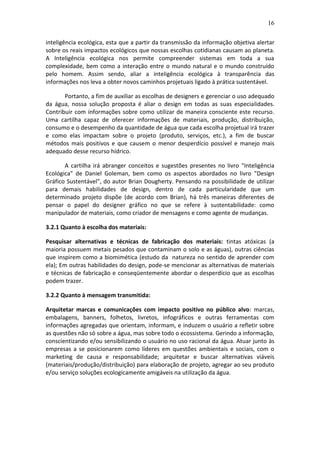 16
inteligência ecológica, esta que a partir da transmissão da informação objetiva alertar
sobre os reais impactos ecológicos que nossas escolhas cotidianas causam ao planeta.
A Inteligência ecológica nos permite compreender sistemas em toda a sua
complexidade, bem como a interação entre o mundo natural e o mundo construído
pelo homem. Assim sendo, aliar a inteligência ecológica à transparência das
informações nos leva a obter novos caminhos projetuais ligado à prática sustentável.
Portanto, a fim de auxiliar as escolhas de designers e gerenciar o uso adequado
da água, nossa solução proposta é aliar o design em todas as suas especialidades.
Contribuir com informações sobre como utilizar de maneira consciente este recurso.
Uma cartilha capaz de oferecer informações de materiais, produção, distribuição,
consumo e o desempenho da quantidade de água que cada escolha projetual irá trazer
e como elas impactam sobre o projeto (produto, serviços, etc.), a fim de buscar
métodos mais positivos e que causem o menor desperdício possível e manejo mais
adequado desse recurso hídrico.
A cartilha irá abranger conceitos e sugestões presentes no livro "Inteligência
Ecológica" de Daniel Goleman, bem como os aspectos abordados no livro "Design
Gráfico Sustentável", do autor Brian Dougherty. Pensando na possibilidade de utilizar
para demais habilidades de design, dentro de cada particularidade que um
determinado projeto dispõe (de acordo com Brian), há três maneiras diferentes de
pensar o papel do designer gráfico no que se refere à sustentabilidade: como
manipulador de materiais, como criador de mensagens e como agente de mudanças.
3.2.1 Quanto à escolha dos materiais:
Pesquisar alternativas e técnicas de fabricação dos materiais: tintas atóxicas (a
maioria possuem metais pesados que contaminam o solo e as águas), outras ciências
que inspirem como a biomimética (estudo da natureza no sentido de aprender com
ela); Em outras habilidades do design, pode-se mencionar as alternativas de materiais
e técnicas de fabricação e conseqüentemente abordar o desperdício que as escolhas
podem trazer.
3.2.2 Quanto à mensagem transmitida:
Arquitetar marcas e comunicações com impacto positivo no público alvo: marcas,
embalagens, banners, folhetos, livretos, infográficos e outras ferramentas com
informações agregadas que orientam, informam, e induzem o usuário a refletir sobre
as questões não só sobre a água, mas sobre todo o ecossistema. Gerindo a informação,
conscientizando e/ou sensibilizando o usuário no uso racional da água. Atuar junto às
empresas a se posicionarem como líderes em questões ambientais e sociais, com o
marketing de causa e responsabilidade; arquitetar e buscar alternativas viáveis
(materiais/produção/distribuição) para elaboração de projeto, agregar ao seu produto
e/ou serviço soluções ecologicamente amigáveis na utilização da água.
 