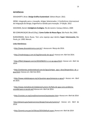 18
REFERÊNCIAS
DOUGHERTY, Brian. Design Gráfico Sustentável. Editora Rosari. 2012.
IDEMI, Integração para a inovação, Artigos Selecionados: II Conferência Internacional
de Integração do Design, Engenharia e Gestão para Inovação. 1ª Edição. 2012
GOLEMAN, Daniel. Inteligência Ecológica. Rio de Janeiro: Campus Editora. 2009
BEI COMUNICAÇAO (Brasil) (Org.). Como Cuidar da Nossa Água. São Paulo: Bei, 2003.
BURGIERMAN, Denis Russo. Tem uma esponja aqui dentro. Super Interessante, São
Paulo, jul. 1999. Mensal.
Links Eletrônicos:
<http://www.dracoeletronica.com.br/> Acesso em: Março de 2014.
<http://medindoagua.com.br/tag/demanda-de-agua/> Acesso em: Abril de 2014.
<http://filbr2.blogspot.com.br/2010/06/011-c-v-o-ap-agua.html> Acesso em: Abril de
2014.
<http://ambientes.ambientebrasil.com.br/agua/artigos_agua_doce/desperdicio_de_a
gua.html> Acesso em: Abril de 2014.
<http://www.rededasaguas.org.br/questao-agua/ameacas-a-agua/> Acesso em: Abril
de 2014.
<http://www.metodista.br/cidadania/numero-41/falta-de-agua-sera-problema-
mundial-para-o-seculo-xxi/>Acesso em: Abril de 2014.
<http://unstats.un.org/unsd/environment/wastewater.htm> Acesso em: Abril de 2014
http://phoenix.gov/waterservices/design/manuals/systems/> Acesso em: Abril de
2014
<http://premio.ana.gov.br/Edicao/2014/default.aspx> Acesso em: Abril de 2014
 