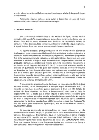 2
e assim não se tornarão realidade os grandes impactos que a falta de água pode trazer
a humanidade.
Felizmente, algumas soluções para evitar o desperdício de água já foram
desenvolvidas, como exemplificaremos no item a seguir.
2. DESENVOLVIMENTO
Em 22 de Março comemoramos o “Dia Mundial da Água”, recurso natural
renovável. Até quando? A chuva reabastece os rios, lagos e mares, abastece a vida no
Planeta Terra. Hidrata, nutre, alimenta e ainda é utilizada para a produção de bens de
consumo. Todo o descuido, todo o mau uso, está comprometendo a água do planeta.
A água é limitada. Toda a sociedade tem sua parcela de responsabilidade.
Há algumas décadas a produção industrial em prol do crescimento econômico
implicava em gerar a maior quantidade possível de produtos e serviços, estimulava a
sociedade a consumir (dentro de obsolescência programada) de maneira que para ser
feliz tinha que consumir muito e atualizar-se com as tendências do mercado sem levar
em conta as variáveis ecológicas. Hoje percebemos um comportamento diferente na
produção e consumo, pois sabemos o impacto gerado no ecossistema, na economia e
no âmbito social. Segundo DOUGHERTY (2012), a água está ameaçada devido à
extração em quantidade maior do que o ecossistema é capaz de produzir. O consumo
da água doce de rios e lençóis subterrâneos está indo em uma velocidade maior do
que ela é reposta pelas chuvas e pela neve. Aterros para a construção de grandes
loteamentos, explosão demográfica, acabam impermeabilizando o solo que nunca
mais infiltrará água da chuva. As águas subterrâneas são atualmente a fonte de
abastecimento preferida (BURGIERMAN, 1999).
A água encontra-se desigualmente distribuída em nosso planeta: 97,3% da água
está nos oceanos, 2% nas calotas polares e no vapor d’água da atmosfera, e os 0,7%
restante nos rios, lagos e aquíferos que nos abastecem. O Brasil tem 20% do total de
volume de água disponível na Terra, e (supostamente) não corre o risco de
esgotamento. Isto é, desde que o Brasil adquira a competência necessária para
preservar suas fontes e aprenda a manejar a abundância com parcimônia. No sudeste
do Brasil as companhias de abastecimento perdem cerca de 30% da água já tratada em
vazamentos. No Nordeste a perda chega a 60%. Segundo o geólogo Aldo Rebouças “Se
isso não mudar, pode haver muita água no país, mas um dia vai faltar na torneira".
(BURGIERMAN, 1999).
Já estamos percebendo as consequências de nossas atitudes e se não
mudarmos nossa maneira de agir, as gerações futuras serão as maiores vítimas. Assim
como os demais países, o Brasil consome água em maior quantidade com a irrigação
da agricultura (63%), seguido pelo uso doméstico (18%), indústrias (14%), e os 5%
restantes serve para matar a sede dos animais de criação (BEI COMUNICAÇÃO, 2003).
Todo esse consumo de água ocorre de maneira abusiva, sem nenhuma regra de uso e
sem consciência de cuidado para que não ocorra desperdício.
 