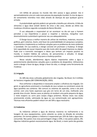 3
Um bilhão de pessoas no mundo não têm acesso à água potável. Isto é
aproximadamente uma em cada nove pessoas da população mundial. A crise da água e
do saneamento reivindica mais vidas através de doenças do que qualquer guerra
armada.
A produtividade agrícola poderá cair gerando a batalha por alimento. A falta de
alimentos e água deve eclodir dentro de cinco a dez anos, devido ao efeito das
mudanças climáticas segundo a projeção do Banco Mundial.
O uso adequado e responsável só vai acontecer no dia em que o homem
perceber a sua importância e passar a respeitar a natureza, mergulhar num
desenvolvimento sustentável e gerenciar seu uso adequadamente.
O Design busca a melhor maneira de utilizar de interfaces, materiais, recursos
gráficos, gerir sistemas. Assim, está favor da sustentabilidade em pesquisas e projetos;
experimenta e implementa as melhores soluções para os problemas do meio ambiente
e sociedade. Em sua essência, o design consiste em promover a mudança. O design
tem capacidade de causar impactos que vão muito além do papel impresso ou objeto.
Pode criar e transmitir mensagens e ideias que tenham um impacto positivo no
mundo, e mudem hábitos de culturas, de pensamentos e atitudes. O design
sustentável consiste em uma força para a mudança positiva.
Nesse estudo, abordaremos alguns tópicos importantes sobre a água e
posteriormente abordaremos soluções para o problema do desperdício. Utilizaremos
assim o design a favor da água, design a favor da vida, e o design como ferramenta de
mudança.
2.1 Irrigação
Os 18% das áreas cultivadas globalmente são irrigadas. No Brasil, há 3 milhões
de hectares irrigados (BEI COMUNICAÇÃO, 2003).
Para enfrentar o desperdício é necessário ampliar a eficiência da irrigação. Em
geral, os agricultores promovem a inundação de seus campos ou constroem canais de
água paralelos aos canteiros. São comuns os sistemas de aspersão, como o de pivô
central, com uma haste aspersora que gira em torno de um eixo, molhando uma
grande área circular. Nesses casos as plantas só recebem uma parte pequena da água,
o resto evapora ou corre para corpos d'água próximos. Muitas vezes isso acaba
promovendo erosão, salinização da água ou sua contaminação com agroquímicos.
Técnicas mais eficientes podem reduzir em até 50% a água necessária.
2.2 Indústrias
As indústrias utilizam a água de diversas maneiras no resfriamento e na
lavagem de seus equipamentos, como solvente ou ainda na diluição de emissões
poluentes. Em termos globais a indústria é responsável por 22% de toda a água doce
consumida. Nos países ricos essa porcentagem chega a 59%, e nos países pobres, 8%.
Algumas indústrias gastam excessivamente água. No Brasil, a maior parte das grandes
 